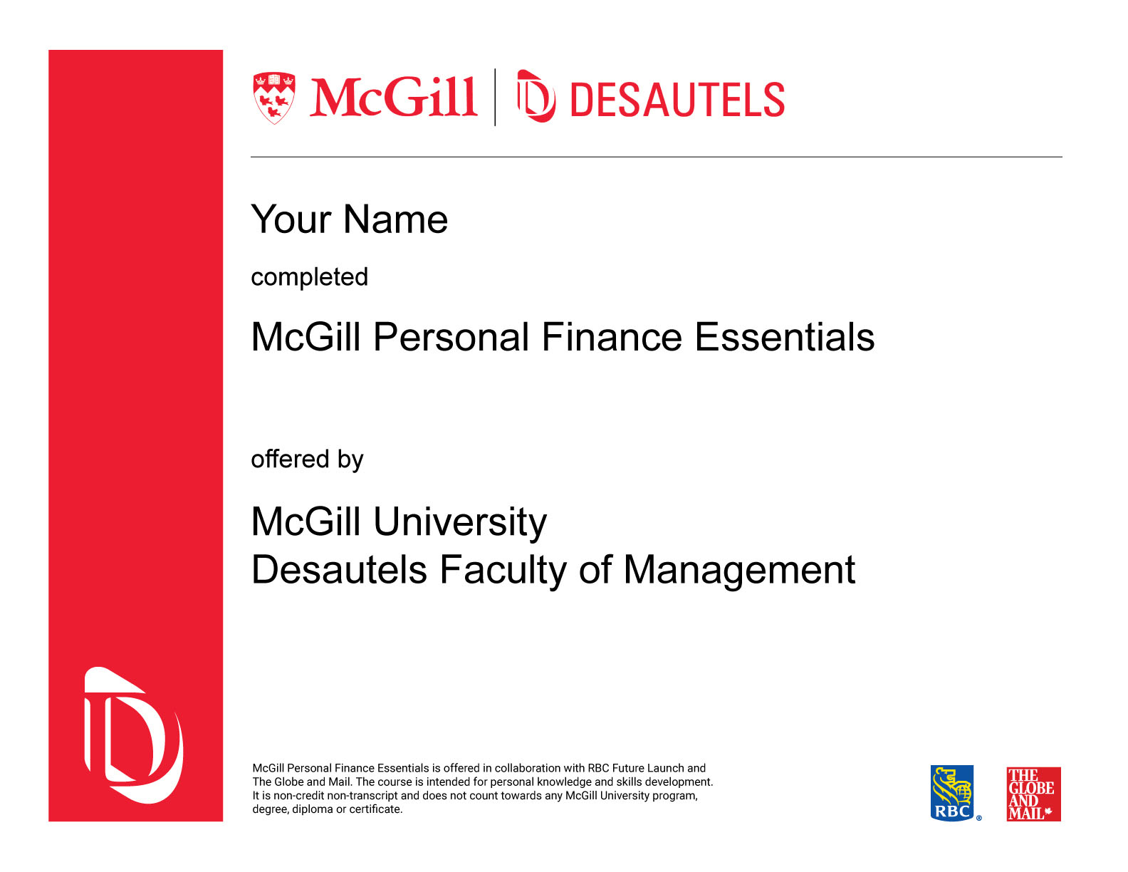 McGill Personal Finance Essentials in collaboration with RBC Future Launch and The Globe and Mail offers general information only and is not intended as legal, financial or other professional advice. A professional advisor should be consulted regarding your specific situation. While information presented is believed to be factual and current, it should not be regarded as a complete analysis of the subjects discussed. All expressions of opinion reflect those of the individual professor and are subject to change. 2 The McGill Personal Finance Essentials course is intended for personal knowledge and skills development. The course is non-credit non-transcript and does not count towards any McGill University program, degree, diploma, or certificate. McGill University and visual symbols associated with McGill University are prohibited marks of McGill University. Used under license. RBC, Royal Bank and RBC Future Launch are registered trademarks of Royal Bank of Canada. Used under license. The Globe and Mail is a registered trademark of The Globe and Mail Inc. Used under license.